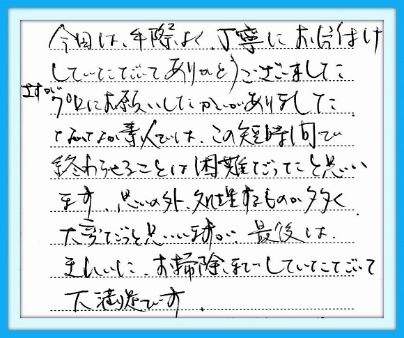 今回は手際よく丁寧にお片付けし ていただいてありがとうございまし た。さすがプロにお願いしたかいが ありました。なかなか素人ではこの 短時間で終わらせることは困難 だった思います。思いの外、処理す るものが多く大変だったと思います が最後はきれいにお掃除までして いただいて大満足です。